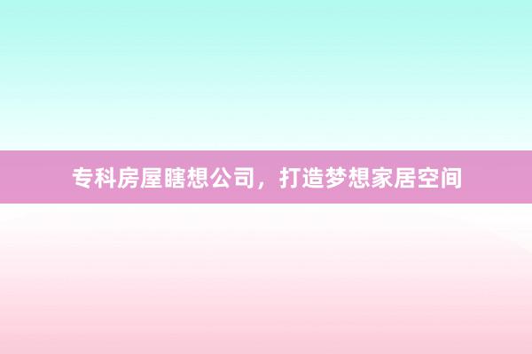专科房屋瞎想公司，打造梦想家居空间